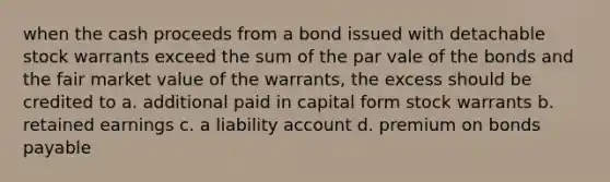 when the cash proceeds from a bond issued with detachable stock warrants exceed the sum of the par vale of the bonds and the fair market value of the warrants, the excess should be credited to a. additional paid in capital form stock warrants b. retained earnings c. a liability account d. premium on bonds payable