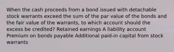 When the cash proceeds from a bond issued with detachable stock warrants exceed the sum of the par value of the bonds and the fair value of the warrants, to which account should the excess be credited? Retained earnings A liability account Premium on bonds payable Additional paid-in capital from stock warrants