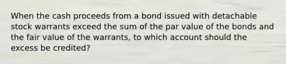 When the cash proceeds from a bond issued with detachable stock warrants exceed the sum of the par value of the bonds and the fair value of the warrants, to which account should the excess be credited?