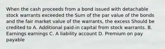 When the cash proceeds from a bond issued with detachable stock warrants exceeded the Sum of the par value of the bonds and the fair market value of the warrants, the excess Should be credited to A. Additional paid-in capital from stock warrants. B. Earnings earnings C. A liability account D. Premium on pay payable