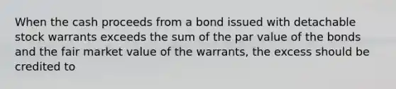 When the cash proceeds from a bond issued with detachable stock warrants exceeds the sum of the par value of the bonds and the fair market value of the warrants, the excess should be credited to