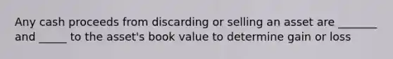 Any cash proceeds from discarding or selling an asset are _______ and _____ to the asset's book value to determine gain or loss