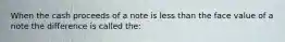 When the cash proceeds of a note is less than the face value of a note the difference is called the: