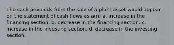 The cash proceeds from the sale of a plant asset would appear on the statement of cash flows as a(n) a. increase in the financing section. b. decrease in the financing section. c. increase in the investing section. d. decrease in the investing section.