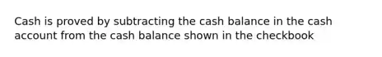 Cash is proved by subtracting the cash balance in the cash account from the cash balance shown in the checkbook