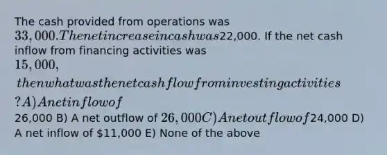 The cash provided from operations was 33,000. The net increase in cash was22,000. If the net cash inflow from financing activities was 15,000, then what was the net cash flow from investing activities? A) A net inflow of26,000 B) A net outflow of 26,000 C) A net outflow of24,000 D) A net inflow of 11,000 E) None of the above