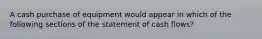 A cash purchase of equipment would appear in which of the following sections of the statement of cash flows?