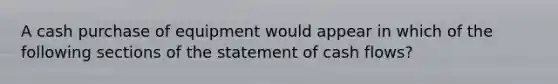 A cash purchase of equipment would appear in which of the following sections of the statement of cash flows?