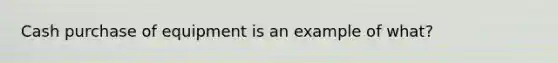 Cash purchase of equipment is an example of what?