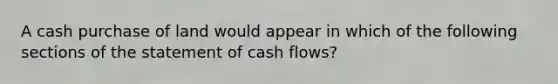 A cash purchase of land would appear in which of the following sections of the statement of cash flows?