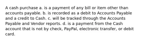 A cash purchase a. is a payment of any bill or item other than <a href='https://www.questionai.com/knowledge/kWc3IVgYEK-accounts-payable' class='anchor-knowledge'>accounts payable</a>. b. is recorded as a debit to Accounts Payable and a credit to Cash. c. will be tracked through the Accounts Payable and Vendor reports. d. is a payment from the Cash account that is not by check, PayPal, electronic transfer, or debit card.