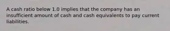 A cash ratio below 1.0 implies that the company has an insufficient amount of cash and cash equivalents to pay current liabilities.