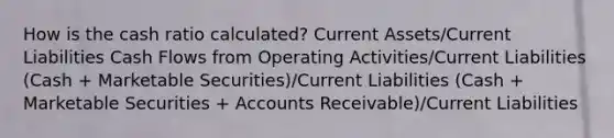 How is the cash ratio calculated? Current Assets/Current Liabilities Cash Flows from Operating Activities/Current Liabilities (Cash + Marketable Securities)/Current Liabilities (Cash + Marketable Securities + Accounts Receivable)/Current Liabilities