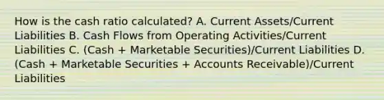 How is the cash ratio calculated? A. Current Assets/Current Liabilities B. Cash Flows from Operating Activities/Current Liabilities C. (Cash + Marketable Securities)/Current Liabilities D. (Cash + Marketable Securities + Accounts Receivable)/Current Liabilities