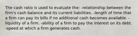 The cash ratio is used to evaluate the: -relationship between the firm's cash balance and its current liabilities. -length of time that a firm can pay its bills if no additional cash becomes available. -liquidity of a firm. -ability of a firm to pay the interest on its debt. -speed at which a firm generates cash.