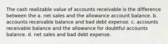 The cash realizable value of accounts receivable is the difference between the a. net sales and the allowance account balance. b. accounts receivable balance and bad debt expense. c. accounts receivable balance and the allowance for doubtful accounts balance. d. net sales and bad debt expense.