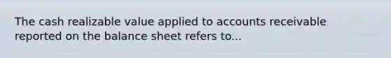 The cash realizable value applied to accounts receivable reported on the balance sheet refers to...