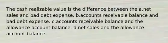 The cash realizable value is the difference between the a.net sales and bad debt expense. b.accounts receivable balance and bad debt expense. c.accounts receivable balance and the allowance account balance. d.net sales and the allowance account balance.