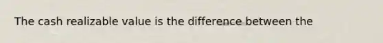 The cash realizable value is the difference between the