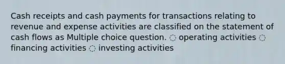 Cash receipts and cash payments for transactions relating to revenue and expense activities are classified on the statement of cash flows as Multiple choice question. ◌ operating activities ◌ financing activities ◌ investing activities