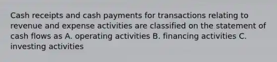 Cash receipts and cash payments for transactions relating to revenue and expense activities are classified on the statement of cash flows as A. operating activities B. financing activities C. investing activities