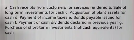 a. Cash receipts from customers for services rendered b. Sale of long‑term investments for cash c. Acquisition of plant assets for cash d. Payment of income taxes e. Bonds payable issued for cash f. Payment of cash dividends declared in previous year g. Purchase of short‑term investments (not cash equivalents) for cash