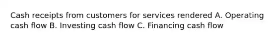 Cash receipts from customers for services rendered A. Operating cash flow B. Investing cash flow C. Financing cash flow