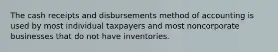 The cash receipts and disbursements method of accounting is used by most individual taxpayers and most noncorporate businesses that do not have inventories.