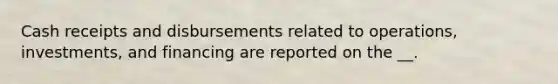 Cash receipts and disbursements related to operations, investments, and financing are reported on the __.