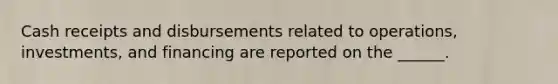 Cash receipts and disbursements related to operations, investments, and financing are reported on the ______.