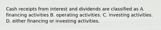 Cash receipts from interest and dividends are classified as A. financing activities B. operating activities. C. investing activities. D. either financing or investing activities.