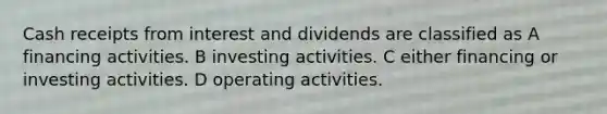 Cash receipts from interest and dividends are classified as A financing activities. B investing activities. C either financing or investing activities. D operating activities.