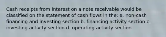 Cash receipts from interest on a note receivable would be classified on the statement of cash flows in the: a. non-cash financing and investing section b. financing activity section c. investing activity section d. operating activity section