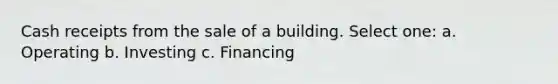 Cash receipts from the sale of a building. Select one: a. Operating b. Investing c. Financing