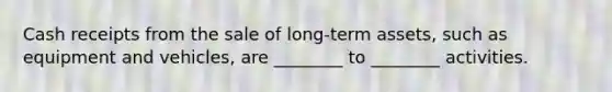 Cash receipts from the sale of long-term assets, such as equipment and vehicles, are ________ to ________ activities.