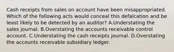 Cash receipts from sales on account have been misappropriated. Which of the following acts would conceal this defalcation and be least likely to be detected by an auditor? A.Understating the sales journal. B.Overstating the accounts receivable control account. C.Understating the cash receipts journal. D.Overstating the accounts receivable subsidiary ledger.