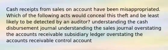 Cash receipts from sales on account have been misappropriated. Which of the following acts would conceal this theft and be least likely to be detected by an auditor? understanding the cash disbursement journal understanding the sales journal overstating the accounts receivable subsidiary ledger overstating the accounts receivable control account