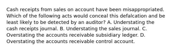 Cash receipts from sales on account have been misappropriated. Which of the following acts would conceal this defalcation and be least likely to be detected by an auditor? A. Understating the cash receipts journal. B. Understating the sales journal. C. Overstating the accounts receivable subsidiary ledger. D. Overstating the accounts receivable control account.