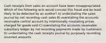 Cash receipts from sales on account have been misappropriated. Which of the following acts would conceal this fraud and be least likely to be detected by an auditor? A) understating the sales journal by not recording cash sales B) overstating the accounts receivable control account by intentionally misstating prices charged for goods sold C) overstating the accounts receivable subsidiary ledger by not recording payments made by customers D) understating the cash receipts journal by purposely recording incorrect amounts