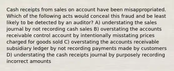 Cash receipts from sales on account have been misappropriated. Which of the following acts would conceal this fraud and be least likely to be detected by an auditor? A) understating the sales journal by not recording cash sales B) overstating the accounts receivable control account by intentionally misstating prices charged for goods sold C) overstating the accounts receivable subsidiary ledger by not recording payments made by customers D) understating the cash receipts journal by purposely recording incorrect amounts