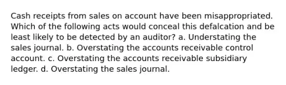 Cash receipts from sales on account have been misappropriated. Which of the following acts would conceal this defalcation and be least likely to be detected by an auditor? a. Understating the sales journal. b. Overstating the accounts receivable control account. c. Overstating the accounts receivable subsidiary ledger. d. Overstating the sales journal.