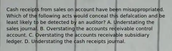 Cash receipts from sales on account have been misappropriated. Which of the following acts would conceal this defalcation and be least likely to be detected by an auditor? A. Understating the sales journal. B. Overstating the accounts receivable control account. C. Overstating the accounts receivable subsidiary ledger. D. Understating the cash receipts journal.