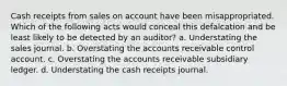 Cash receipts from sales on account have been misappropriated. Which of the following acts would conceal this defalcation and be least likely to be detected by an auditor? a. Understating the sales journal. b. Overstating the accounts receivable control account. c. Overstating the accounts receivable subsidiary ledger. d. Understating the cash receipts journal.