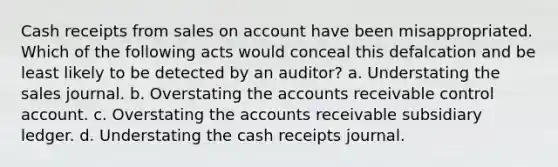 Cash receipts from sales on account have been misappropriated. Which of the following acts would conceal this defalcation and be least likely to be detected by an auditor? a. Understating the sales journal. b. Overstating the accounts receivable control account. c. Overstating the accounts receivable subsidiary ledger. d. Understating the cash receipts journal.