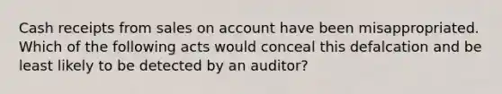 Cash receipts from sales on account have been misappropriated. Which of the following acts would conceal this defalcation and be least likely to be detected by an auditor?