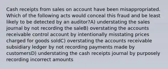 Cash receipts from sales on account have been misappropriated. Which of the following acts would conceal this fraud and be least likely to be detected by an auditor?A) understating the sales journal by not recording the saleB) overstating the accounts receivable control account by intentionally misstating prices charged for goods soldC) overstating the accounts receivable subsidiary ledger by not recording payments made by customersD) understating the cash receipts journal by purposely recording incorrect amounts