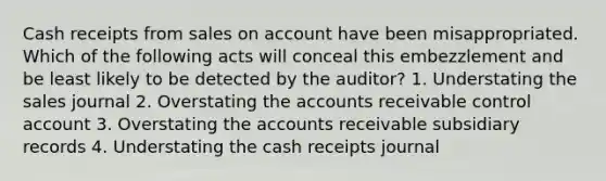 Cash receipts from sales on account have been misappropriated. Which of the following acts will conceal this embezzlement and be least likely to be detected by the auditor? 1. Understating the sales journal 2. Overstating the accounts receivable control account 3. Overstating the accounts receivable subsidiary records 4. Understating the cash receipts journal