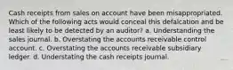 Cash receipts from sales on account have been misappropriated. Which of the following acts would conceal this defalcation and be least likely to be detected by an auditor? a. Understanding the sales journal. b. Overstating the accounts receivable control account. c. Overstating the accounts receivable subsidiary ledger. d. Understating the cash receipts journal.