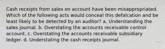 Cash receipts from sales on account have been misappropriated. Which of the following acts would conceal this defalcation and be least likely to be detected by an auditor? a. Understanding the sales journal. b. Overstating the accounts receivable control account. c. Overstating the accounts receivable subsidiary ledger. d. Understating the cash receipts journal.