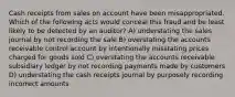 Cash receipts from sales on account have been misappropriated. Which of the following acts would conceal this fraud and be least likely to be detected by an auditor? A) understating the sales journal by not recording the sale B) overstating the accounts receivable control account by intentionally misstating prices charged for goods sold C) overstating the accounts receivable subsidiary ledger by not recording payments made by customers D) understating the cash receipts journal by purposely recording incorrect amounts